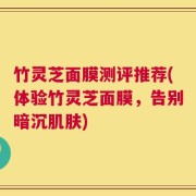 竹灵芝面膜测评推荐(体验竹灵芝面膜，告别暗沉肌肤)