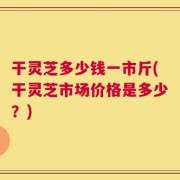 干灵芝多少钱一市斤(干灵芝市场价格是多少？)