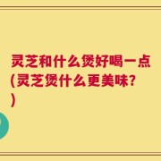 灵芝和什么煲好喝一点(灵芝煲什么更美味？)