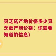 灵芝菇产地价格多少灵芝菇产地价格：你需要知道的信息)