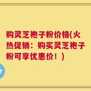 购灵芝袍子粉价格(火热促销：购买灵芝袍子粉可享优惠价！)