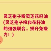 灵芝孢子粉灵芝花籽油(灵芝孢子粉和花籽油的强强联合，提升免疫力！)