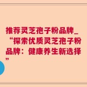 推荐灵芝孢子粉品牌_“探索优质灵芝孢子粉品牌：健康养生新选择”