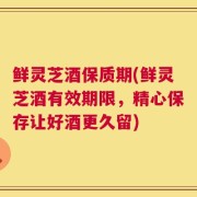 鲜灵芝酒保质期(鲜灵芝酒有效期限，精心保存让好酒更久留)