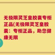无极限灵芝皇胶囊专柜正品(无极限灵芝皇胶囊：专柜正品，助您健康无限