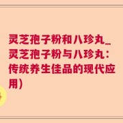 灵芝孢子粉和八珍丸_灵芝孢子粉与八珍丸：传统养生佳品的现代应用)