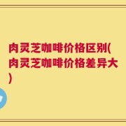 肉灵芝咖啡价格区别(肉灵芝咖啡价格差异大)