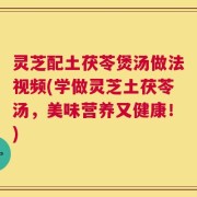 灵芝配土茯苓煲汤做法视频(学做灵芝土茯苓汤，美味营养又健康！)