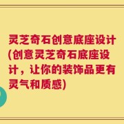 灵芝奇石创意底座设计(创意灵芝奇石底座设计，让你的装饰品更有灵气和质感)