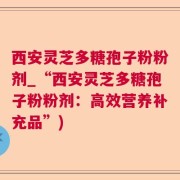 西安灵芝多糖孢子粉粉剂_“西安灵芝多糖孢子粉粉剂:高效营养补充品”)