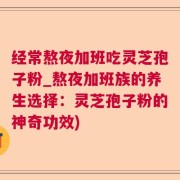 经常熬夜加班吃灵芝孢子粉_熬夜加班族的养生选择：灵芝孢子粉的神奇功效)
