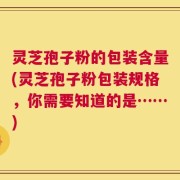 灵芝孢子粉的包装含量(灵芝孢子粉包装规格，你需要知道的是……)