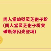 同人堂破壁灵芝孢子粉(同人堂灵芝孢子粉突破瓶颈闪亮登场)