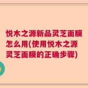 悦木之源新品灵芝面膜怎么用(使用悦木之源灵芝面膜的正确步骤)