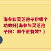 海参和灵芝孢子粉哪个功效好(海参与灵芝孢子粉：哪个更有效？)