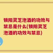 锁阳灵芝泡酒的功效与禁忌是什么(锁阳灵芝泡酒的功效与禁忌)