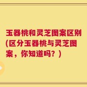 玉器桃和灵芝图案区别(区分玉器桃与灵芝图案，你知道吗？)