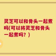 灵芝可以和骨头一起煮吗(可以将灵芝和骨头一起煮吗？)