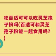 吃百适可可以吃灵芝孢子粉吗(百适可和灵芝孢子粉能一起食用吗？)