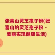 张喜山灵芝孢子粉(张喜山的灵芝孢子粉 - 美丽实现健康生活)