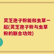 灵芝孢子粉能和虫草一起(灵芝孢子粉与虫草粉的联合功效)