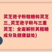 灵芝孢子粉粗糖和灵芝三_灵芝孢子粉与三重灵芝：全面解析其粗糖成分及健康益处)
