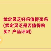 武定灵芝好吗值得买吗(武定灵芝是否值得购买？产品评测)