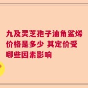 九及灵芝孢子油角鲨烯价格是多少 其定价受哪些因素影响