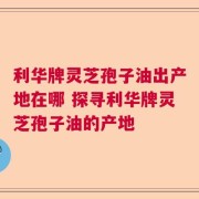 利华牌灵芝孢子油出产地在哪 探寻利华牌灵芝孢子油的产地