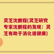 灵芝沈鹏程(灵芝研究专家沈鹏程的发现：灵芝有助于消化道健康)
