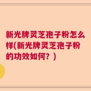 新光牌灵芝孢子粉怎么样(新光牌灵芝孢子粉的功效如何？)