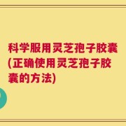 科学服用灵芝孢子胶囊(正确使用灵芝孢子胶囊的方法)