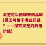 灵芝可以做哪些药品呢(灵芝可用于哪些药品？——探究灵芝的药用价值)