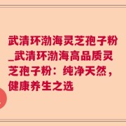 武清环渤海灵芝孢子粉_武清环渤海高品质灵芝孢子粉：纯净天然，健康养生之选