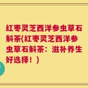 红枣灵芝西洋参虫草石斛茶(红枣灵芝西洋参虫草石斛茶：滋补养生好选择！)