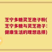 芝宁多糖灵芝孢子粉(芝宁多糖与灵芝孢子：健康生活的理想选择)