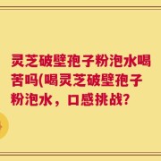 灵芝破壁孢子粉泡水喝苦吗(喝灵芝破壁孢子粉泡水，口感挑战？