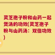 灵芝孢子粉和山药一起煲汤的功效(灵芝孢子粉与山药汤：双倍功效)