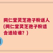 同仁堂灵芝孢子粉送人(同仁堂灵芝孢子粉适合送给谁？)