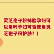 灵芝孢子粉抹脸孕妇可以用吗孕妇可否使用灵芝孢子粉护肤？)