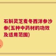 石斛灵芝麦冬西洋参沙参(五种中药材的功效及适用范围)