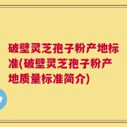 破壁灵芝孢子粉产地标准(破壁灵芝孢子粉产地质量标准简介)