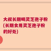 大叔长期喝灵芝孢子粉(长期食用灵芝孢子粉的好处)