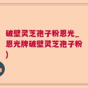 破壁灵芝孢子粉恩光_恩光牌破壁灵芝孢子粉)