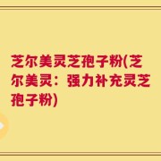 芝尔美灵芝孢子粉(芝尔美灵：强力补充灵芝孢子粉)