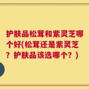 护肤品松茸和紫灵芝哪个好(松茸还是紫灵芝？护肤品该选哪个？)