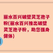 丽水百兴破壁灵芝孢子粉(丽水百兴推出破壁灵芝孢子粉，助您强身健体)