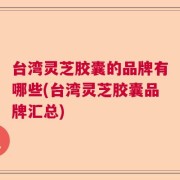 台湾灵芝胶囊的品牌有哪些(台湾灵芝胶囊品牌汇总)