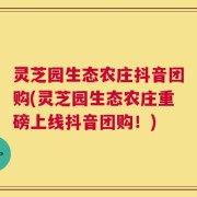 灵芝园生态农庄抖音团购(灵芝园生态农庄重磅上线抖音团购！)