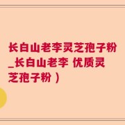 长白山老李灵芝孢子粉_长白山老李 优质灵芝孢子粉 )